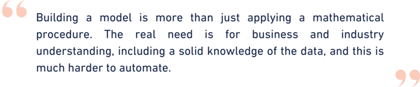 Building a model is more than just applying a mathematical procedure. The real need is for business and industry understanding, including a solid knowledge of the data, and this is much harder to  (3)